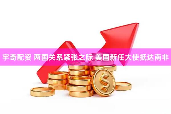 宇奇配资 两国关系紧张之际 美国新任大使抵达南非