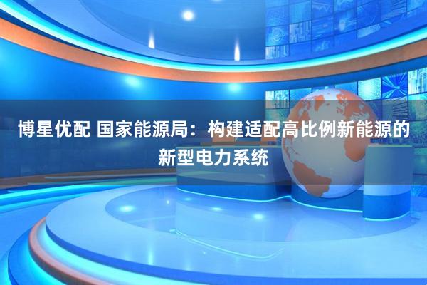 博星优配 国家能源局：构建适配高比例新能源的新型电力系统