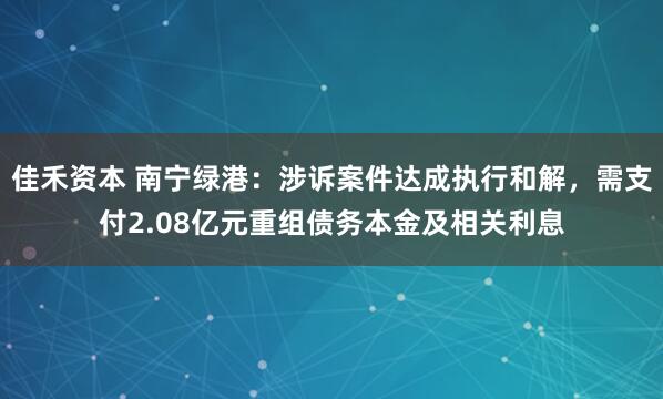 佳禾资本 南宁绿港：涉诉案件达成执行和解，需支付2.08亿元重组债务本金及相关利息