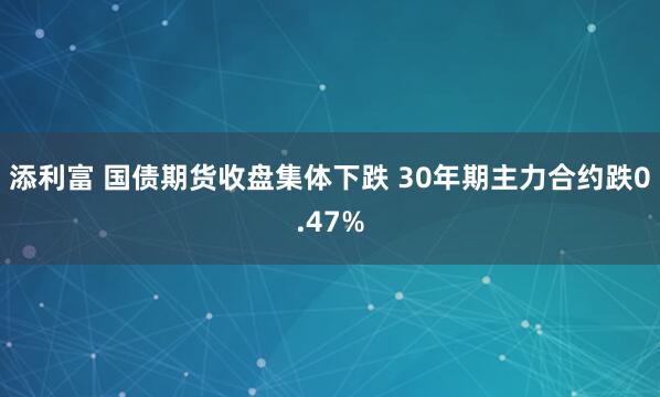 添利富 国债期货收盘集体下跌 30年期主力合约跌0.47%