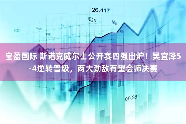 宝盈国际 斯诺克威尔士公开赛四强出炉！吴宜泽5-4逆转晋级，两大劲敌有望会师决赛