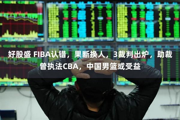 好股盛 FIBA认错，果断换人，3裁判出炉，助裁曾执法CBA，中国男篮或受益