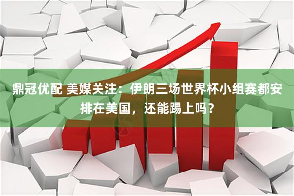 鼎冠优配 美媒关注：伊朗三场世界杯小组赛都安排在美国，还能踢上吗？
