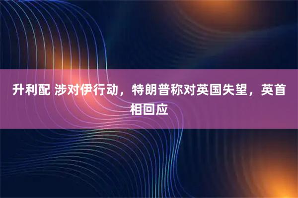 升利配 涉对伊行动，特朗普称对英国失望，英首相回应