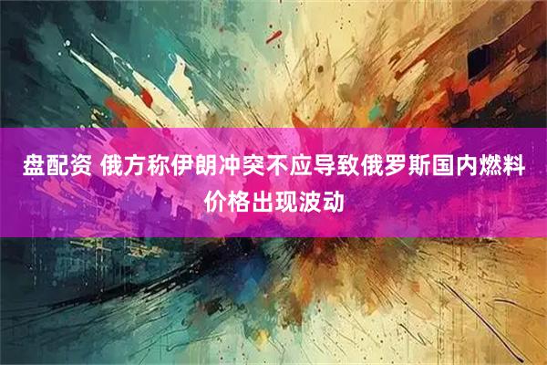 盘配资 俄方称伊朗冲突不应导致俄罗斯国内燃料价格出现波动