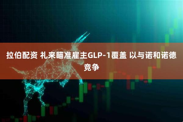 拉伯配资 礼来瞄准雇主GLP-1覆盖 以与诺和诺德竞争