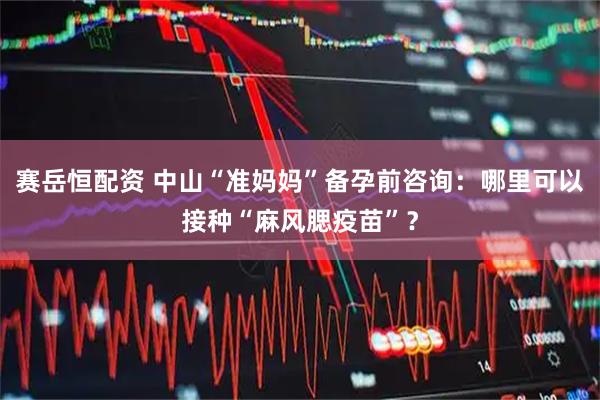 赛岳恒配资 中山“准妈妈”备孕前咨询：哪里可以接种“麻风腮疫苗”？