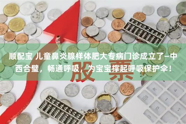 顺配宝 儿童鼻炎腺样体肥大专病门诊成立了—中西合璧，畅通呼吸，为宝宝撑起呼吸保护伞！