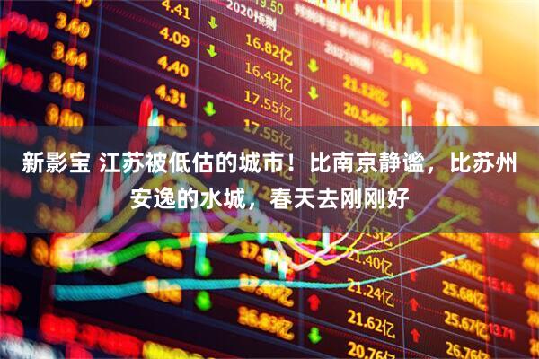 新影宝 江苏被低估的城市!比南京静谧,比苏州安逸的水城,春天去刚刚好
