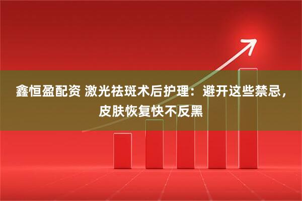鑫恒盈配资 激光祛斑术后护理：避开这些禁忌，皮肤恢复快不反黑