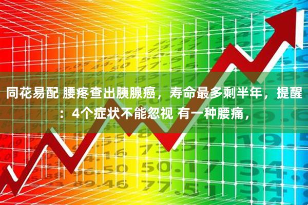 同花易配 腰疼查出胰腺癌，寿命最多剩半年，提醒：4个症状不能忽视 有一种腰痛，