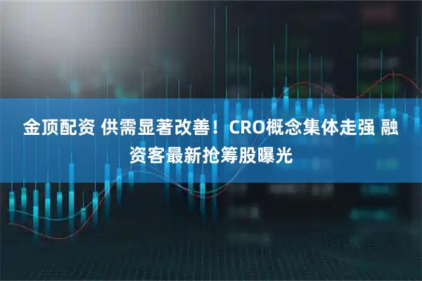 金顶配资 供需显著改善！CRO概念集体走强 融资客最新抢筹股曝光
