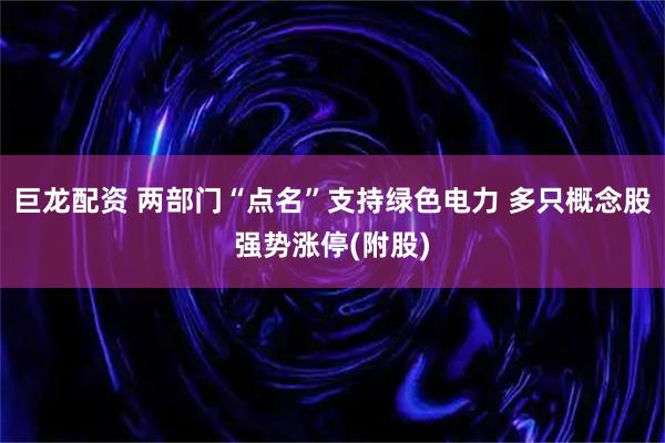 巨龙配资 两部门“点名”支持绿色电力 多只概念股强势涨停(附股)