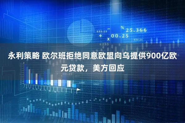 永利策略 欧尔班拒绝同意欧盟向乌提供900亿欧元贷款，美方回应