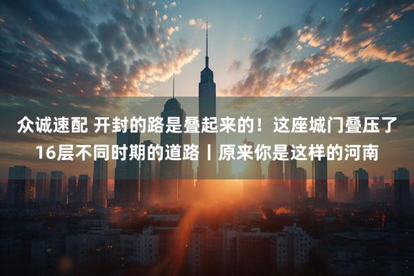 众诚速配 开封的路是叠起来的!这座城门叠压了16层不同时期的道路丨原来你是这样的河南