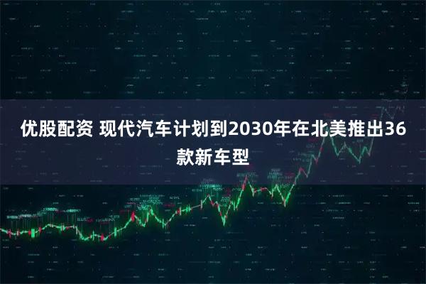 优股配资 现代汽车计划到2030年在北美推出36款新车型