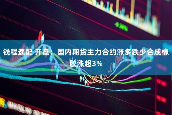 钱程速配 开盘：国内期货主力合约涨多跌少合成橡胶涨超3%