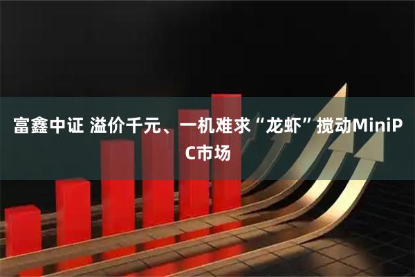 富鑫中证 溢价千元、一机难求“龙虾”搅动MiniPC市场