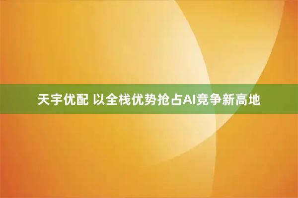 天宇优配 以全栈优势抢占AI竞争新高地