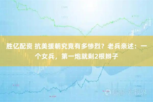 胜亿配资 抗美援朝究竟有多惨烈？老兵亲述：一个女兵，第一炮就剩2根辫子