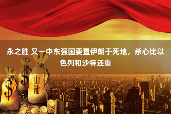 永之胜 又一中东强国要置伊朗于死地，杀心比以色列和沙特还重