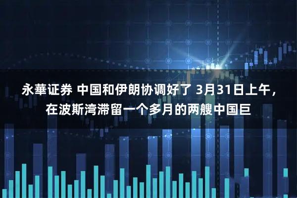 永華证券 中国和伊朗协调好了 3月31日上午，在波斯湾滞留一个多月的两艘中国巨