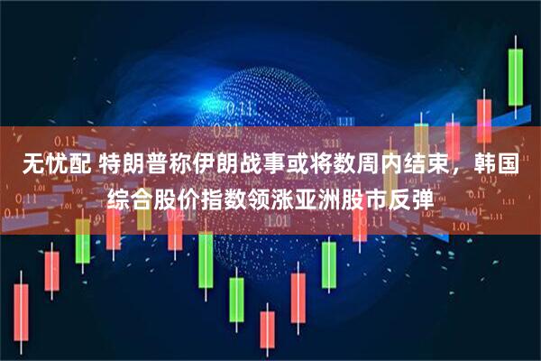 无忧配 特朗普称伊朗战事或将数周内结束，韩国综合股价指数领涨亚洲股市反弹