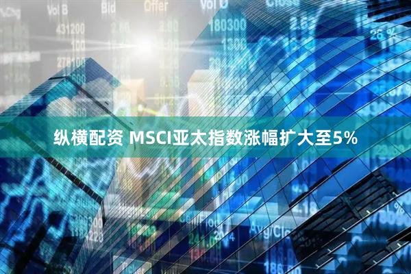 纵横配资 MSCI亚太指数涨幅扩大至5%