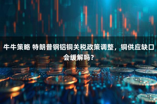 牛牛策略 特朗普钢铝铜关税政策调整，铜供应缺口会缓解吗？
