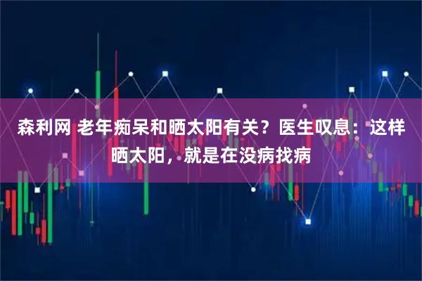 森利网 老年痴呆和晒太阳有关?医生叹息:这样晒太阳,就是在没病找病