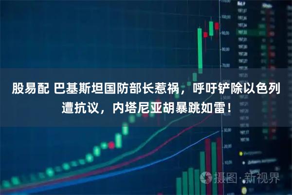 股易配 巴基斯坦国防部长惹祸,呼吁铲除以色列遭抗议,内塔尼亚胡暴跳如雷!