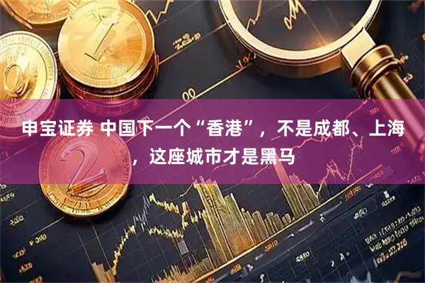 申宝证券 中国下一个“香港”,不是成都、上海,这座城市才是黑马