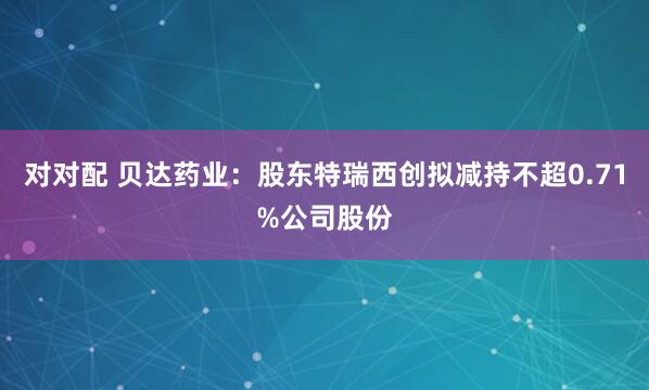 对对配 贝达药业：股东特瑞西创拟减持不超0.71%公司股份