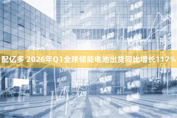 配亿多 2026年Q1全球储能电池出货同比增长117%