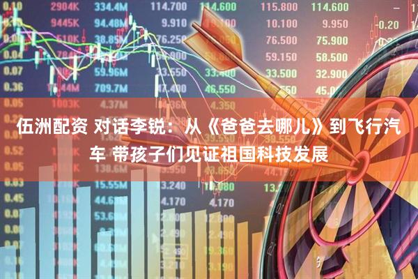 伍洲配资 对话李锐：从《爸爸去哪儿》到飞行汽车 带孩子们见证祖国科技发展