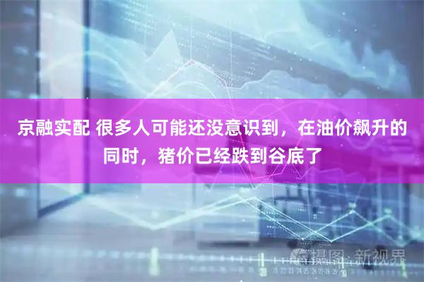 京融实配 很多人可能还没意识到，在油价飙升的同时，猪价已经跌到谷底了