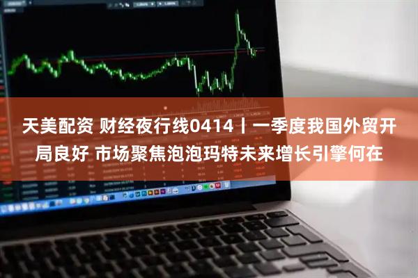 天美配资 财经夜行线0414丨一季度我国外贸开局良好 市场聚焦泡泡玛特未来增长引擎何在
