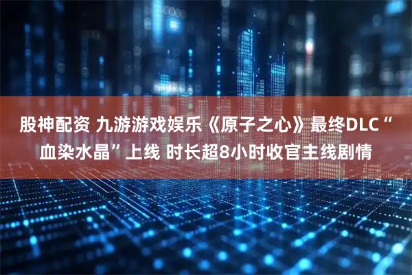 股神配资 九游游戏娱乐《原子之心》最终DLC“血染水晶”上线 时长超8小时收官主线剧情