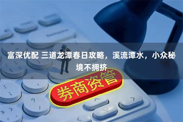 富深优配 三道龙潭春日攻略，溪流潭水，小众秘境不拥挤
