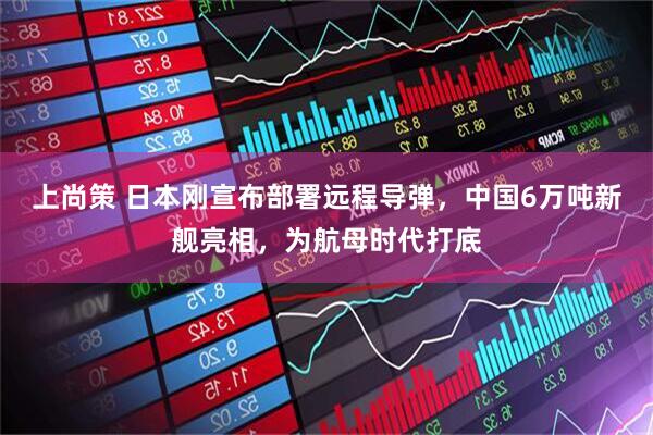 上尚策 日本刚宣布部署远程导弹，中国6万吨新舰亮相，为航母时代打底