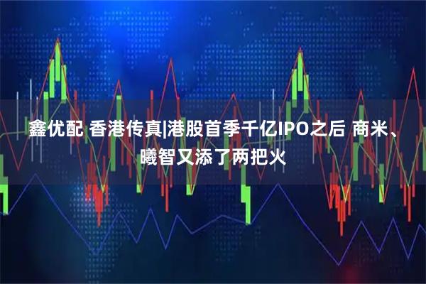 鑫优配 香港传真|港股首季千亿IPO之后 商米、曦智又添了两把火