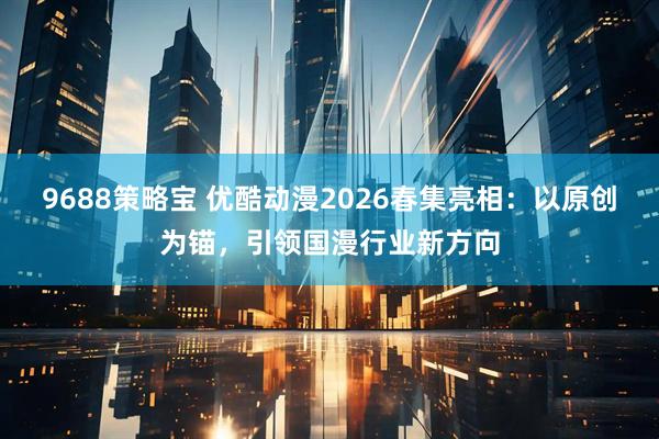 9688策略宝 优酷动漫2026春集亮相：以原创为锚，引领国漫行业新方向