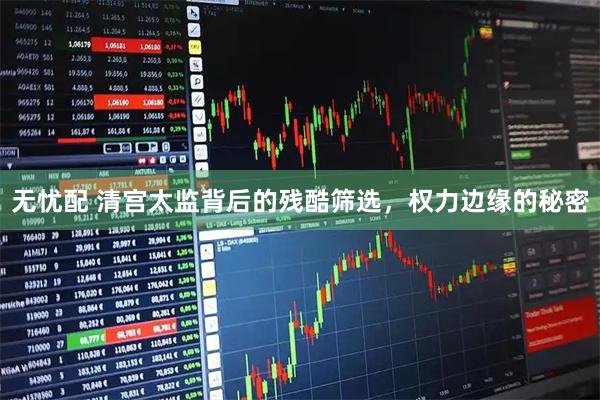 无忧配 清宫太监背后的残酷筛选，权力边缘的秘密