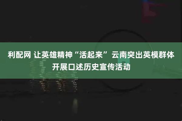 利配网 让英雄精神“活起来” 云南突出英模群体开展口述历史宣传活动
