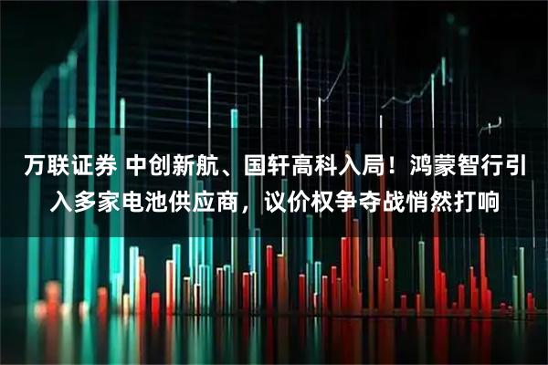 万联证券 中创新航、国轩高科入局！鸿蒙智行引入多家电池供应商，议价权争夺战悄然打响