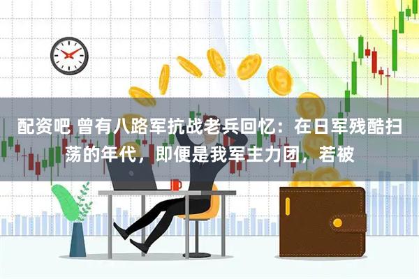 配资吧 曾有八路军抗战老兵回忆：在日军残酷扫荡的年代，即便是我军主力团，若被