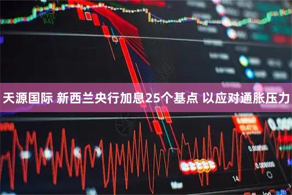 天源国际 新西兰央行加息25个基点 以应对通胀压力