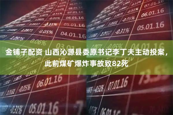金铺子配资 山西沁源县委原书记李丁夫主动投案，此前煤矿爆炸事故致82死