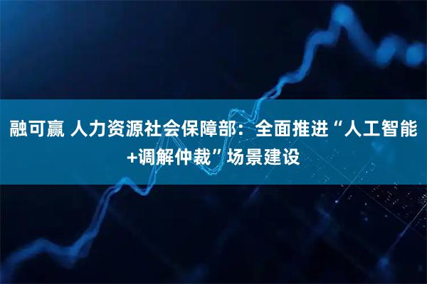 融可赢 人力资源社会保障部：全面推进“人工智能+调解仲裁”场景建设