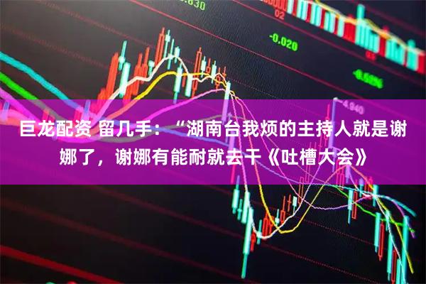 巨龙配资 留几手：“湖南台我烦的主持人就是谢娜了，谢娜有能耐就去干《吐槽大会》